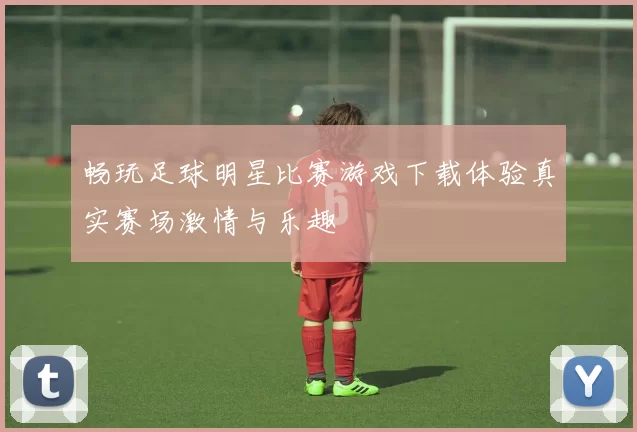 畅玩足球明星比赛游戏下载体验真实赛场激情与乐趣