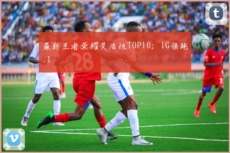 最新王者荣耀灵活性TOP10：IG领跑_1