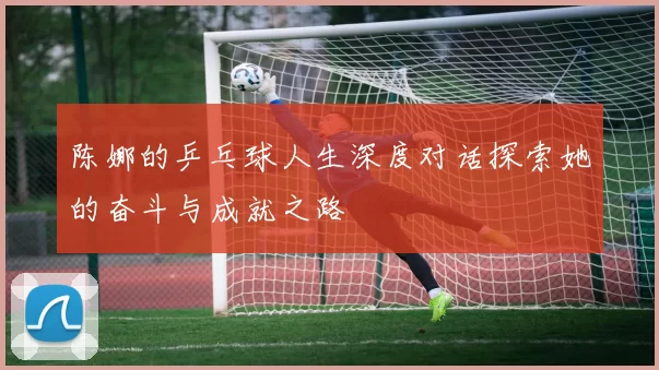 陈娜的乒乓球人生深度对话探索她的奋斗与成就之路
