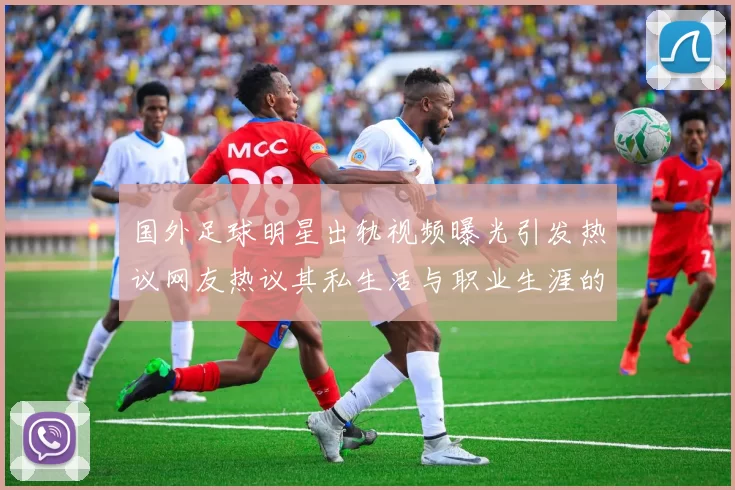 国外足球明星出轨视频曝光引发热议网友热议其私生活与职业生涯的影响