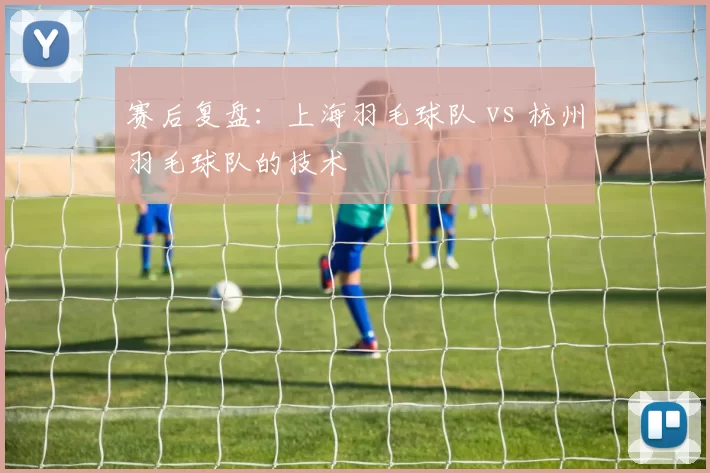 赛后复盘：上海羽毛球队 vs 杭州羽毛球队的技术