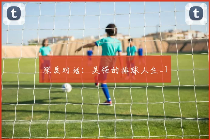 深度对话：吴强的排球人生_1