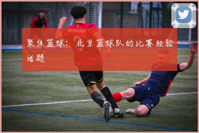 聚焦篮球：北京篮球队的比赛经验话题