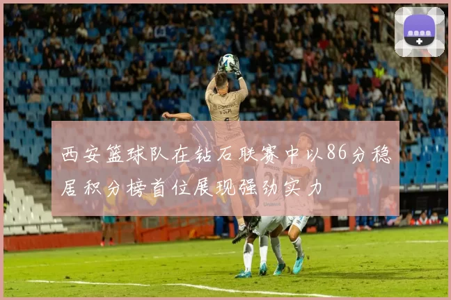 西安篮球队在钻石联赛中以86分稳居积分榜首位展现强劲实力