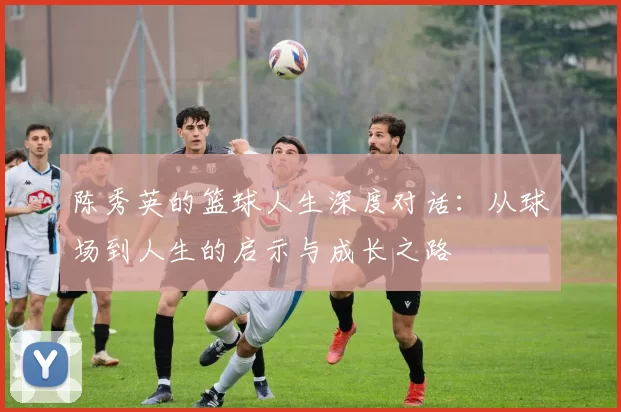 陈秀英的篮球人生深度对话：从球场到人生的启示与成长之路