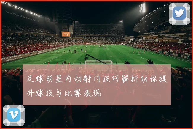 足球明星内切射门技巧解析助你提升球技与比赛表现