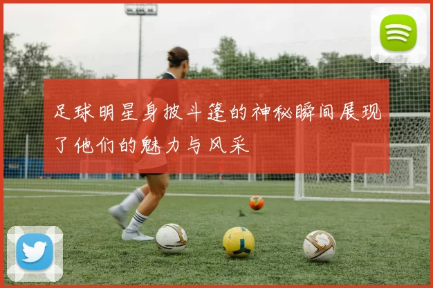 足球明星身披斗篷的神秘瞬间展现了他们的魅力与风采