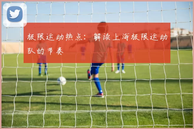 极限运动热点：解读上海极限运动队的节奏